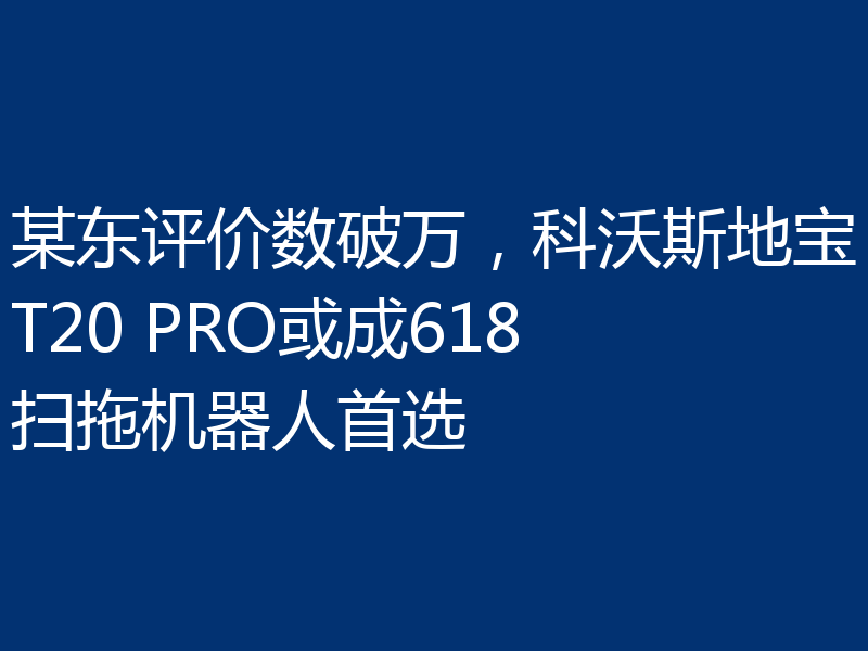 某东评价数破万,科沃斯地宝T20 PRO或成618扫拖机器人首选
