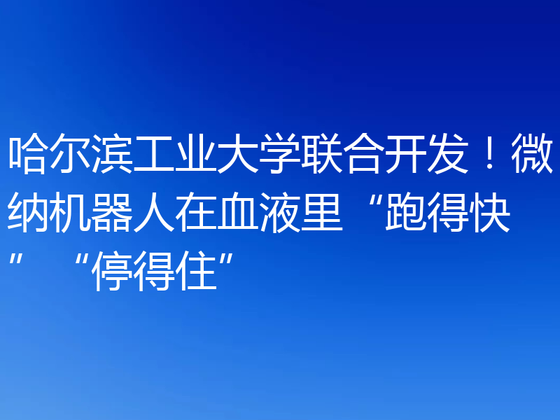 哈尔滨工业大学联合开发!微纳机器人在血液里“跑得快”“停得住”
