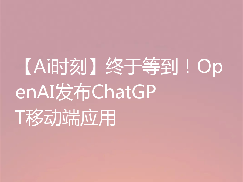 【Ai时刻】终于等到!OpenAI发布ChatGPT移动端应用