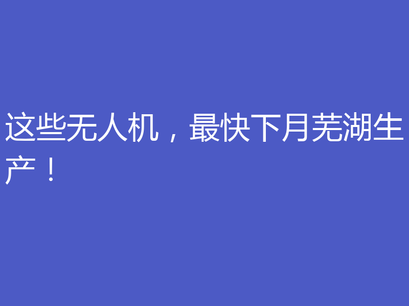 这些无人机,最快下月芜湖生产!