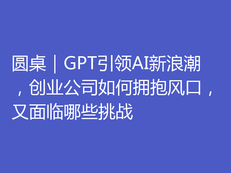 圆桌|GPT引领AI新浪潮,创业公司如何拥抱风口,又面临哪些挑战