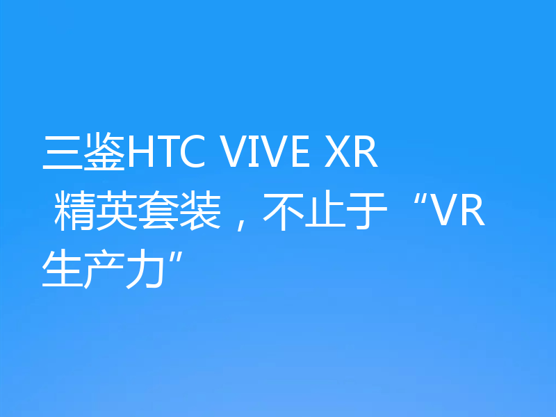 三鉴HTC VIVE XR 精英套装,不止于“VR生产力”