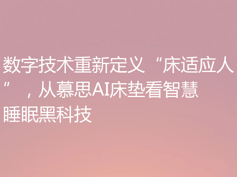 数字技术重新定义“床适应人”,从慕思AI床垫看智慧睡眠黑科技