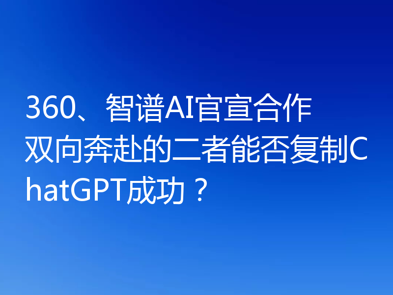 360、智谱AI官宣合作 双向奔赴的二者能否复制ChatGPT成功?