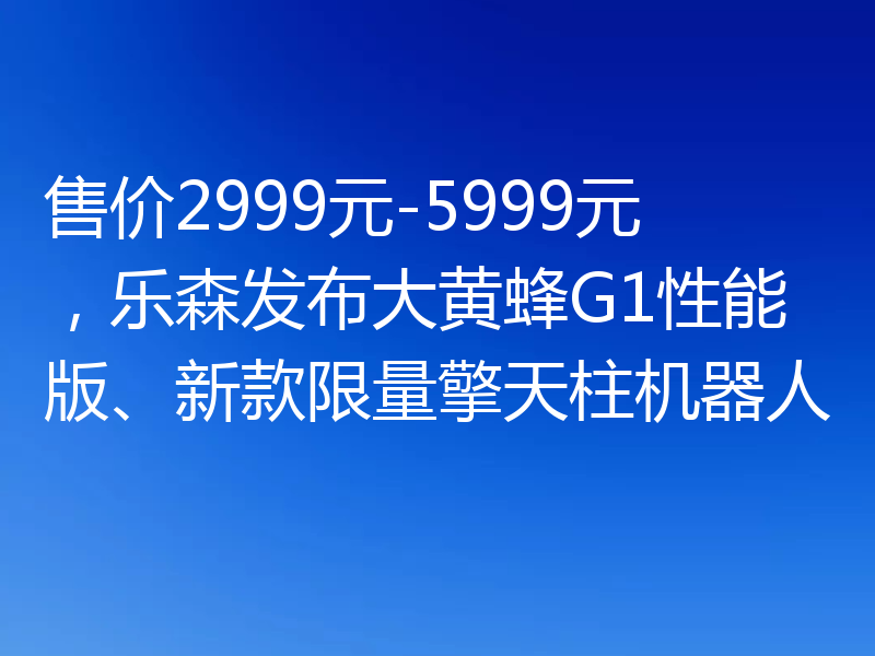 售价2999元-5999元,乐森发布大黄蜂G1性能版、新款限量擎天柱机器人