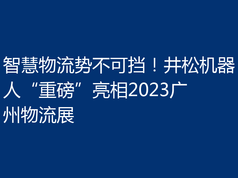 智慧物流势不可挡!井松机器人“重磅”亮相2023广州物流展