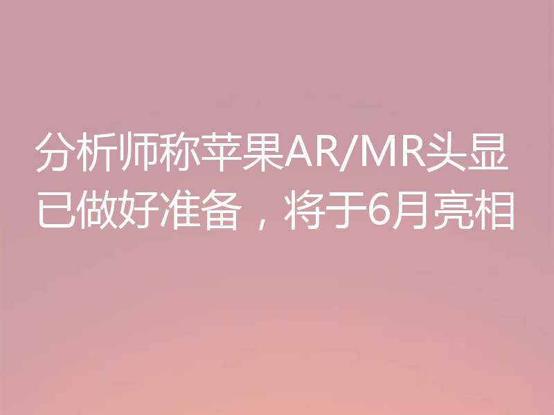 分析师称苹果AR/MR头显已做好准备,将于6月亮相
