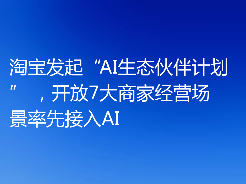 淘宝发起“AI生态伙伴计划” ,开放7大商家经营场景率先接入AI