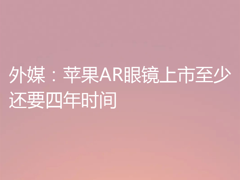 外媒:苹果AR眼镜上市至少还要四年时间