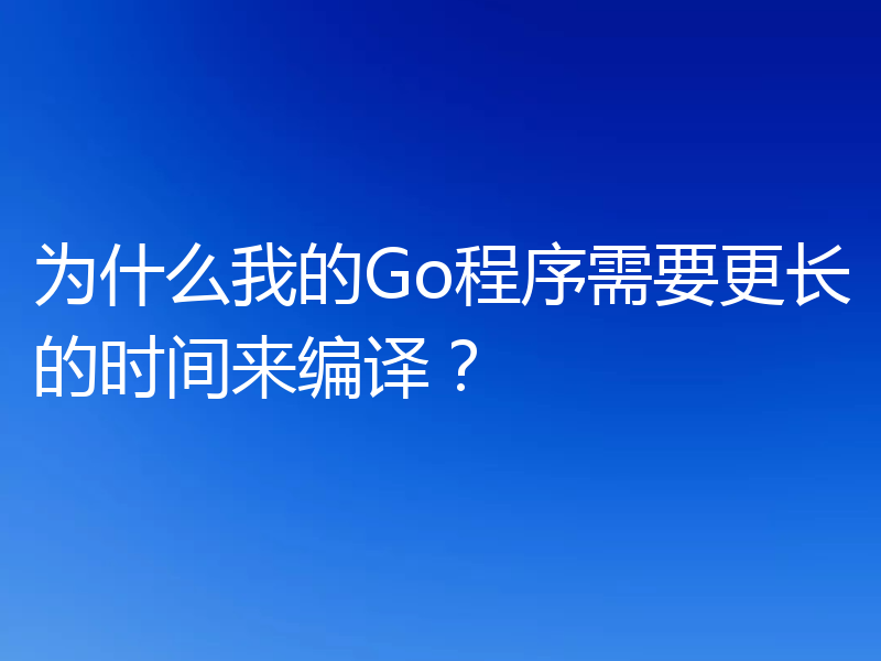 为什么我的Go程序需要更长的时间来编译?