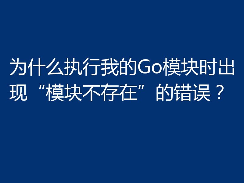 为什么执行我的Go模块时出现“模块不存在”的错误?