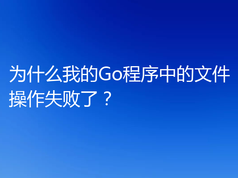 为什么我的Go程序中的文件操作失败了?