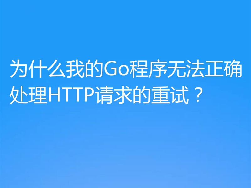 为什么我的Go程序无法正确处理HTTP请求的重试?