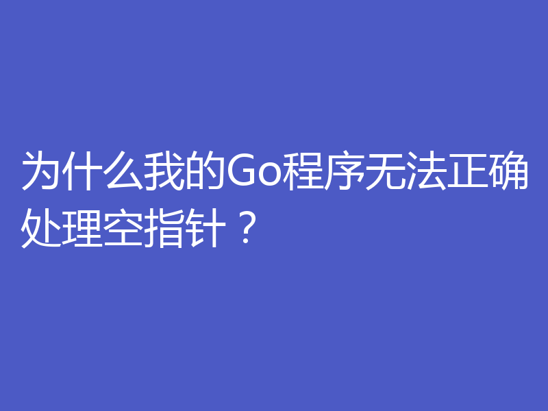 为什么我的Go程序无法正确处理空指针?