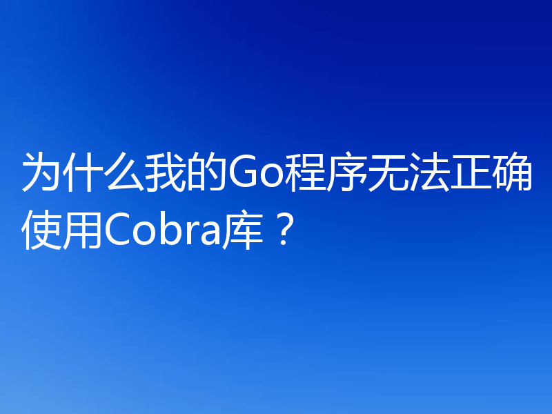 为什么我的Go程序无法正确使用Cobra库?