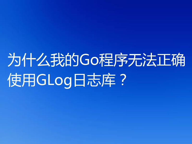 为什么我的Go程序无法正确使用GLog日志库?