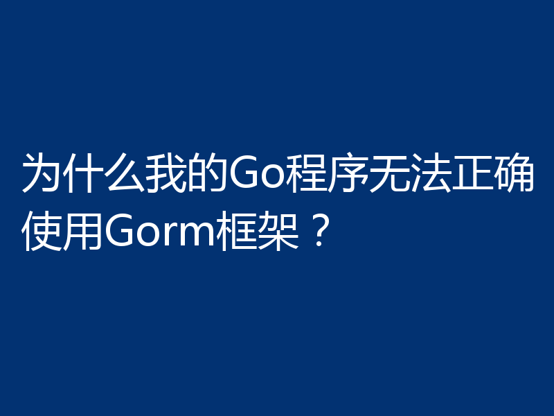 为什么我的Go程序无法正确使用Gorm框架?