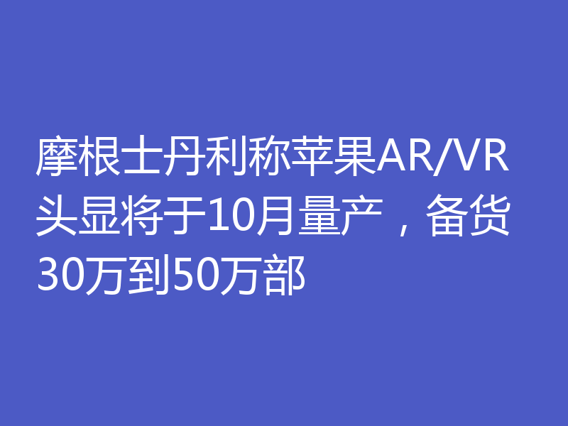 摩根士丹利称苹果AR/VR头显将于10月量产,备货30万到50万部