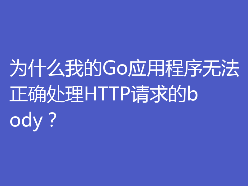 为什么我的Go应用程序无法正确处理HTTP请求的body?
