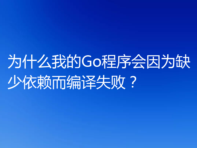 为什么我的Go程序会因为缺少依赖而编译失败?