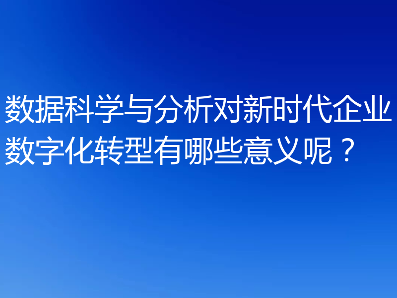 数据科学与分析对新时代企业数字化转型有哪些意义呢?