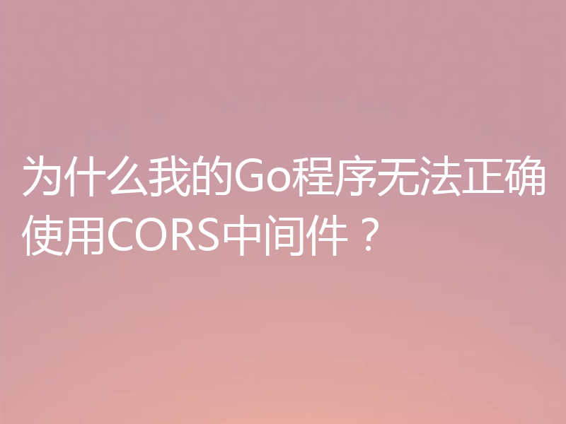 为什么我的Go程序无法正确使用CORS中间件?