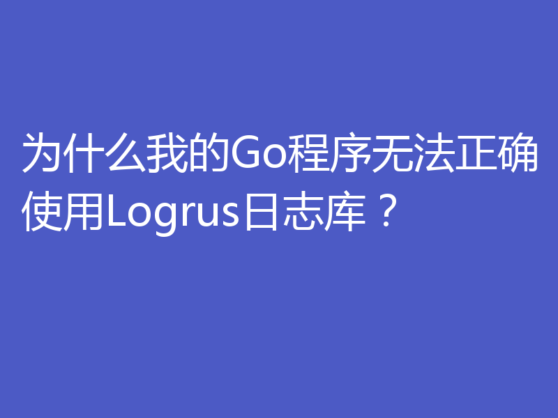 为什么我的Go程序无法正确使用Logrus日志库?