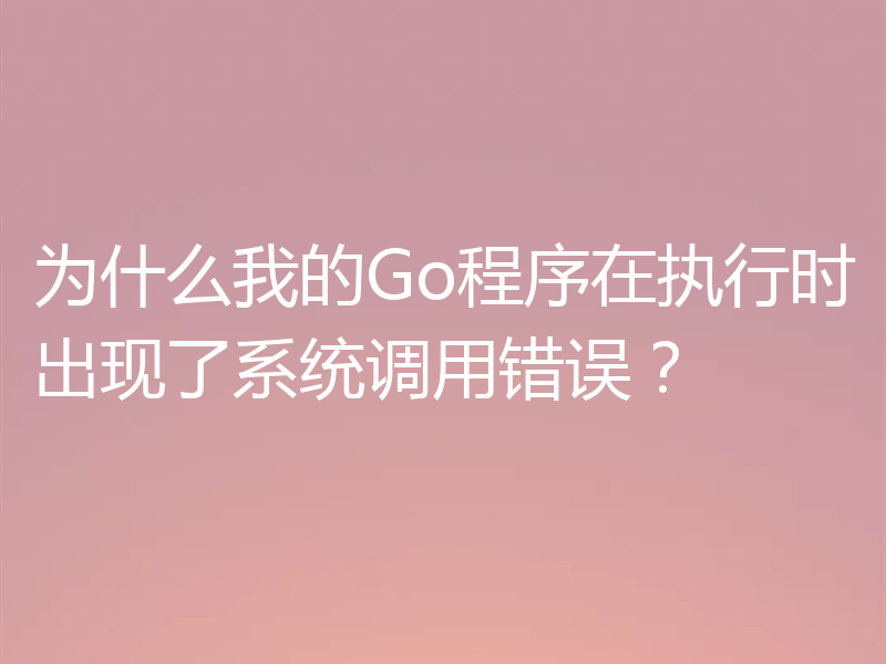 为什么我的Go程序在执行时出现了系统调用错误?