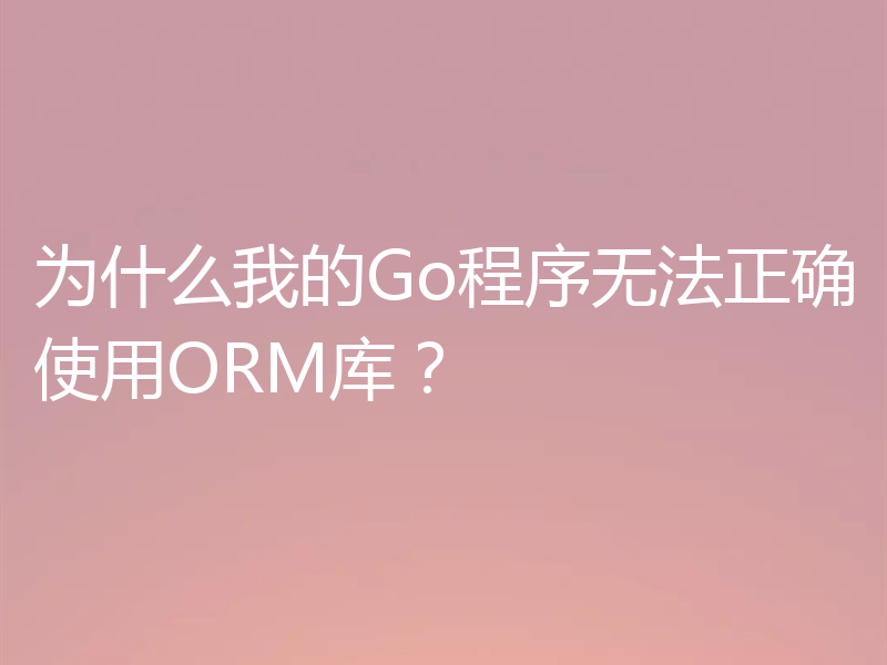 为什么我的Go程序无法正确使用ORM库?