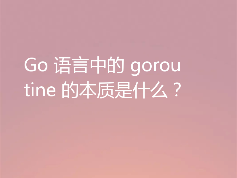 Go 语言中的 goroutine 的本质是什么?