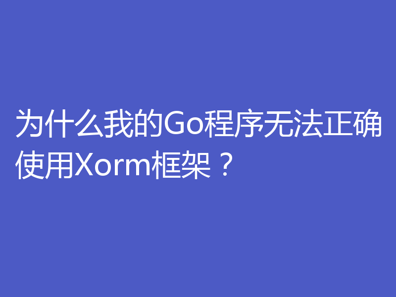 为什么我的Go程序无法正确使用Xorm框架?