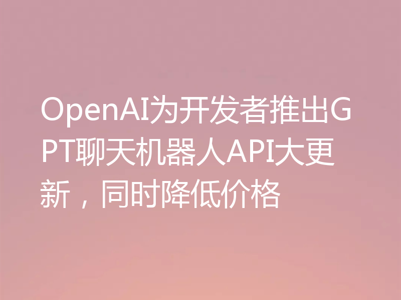 OpenAI为开发者推出GPT聊天机器人API大更新,同时降低价格