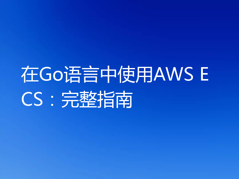 在Go语言中使用AWS ECS:完整指南