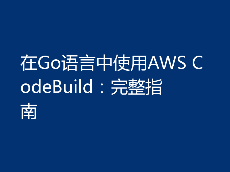在Go语言中使用AWS CodeBuild:完整指南