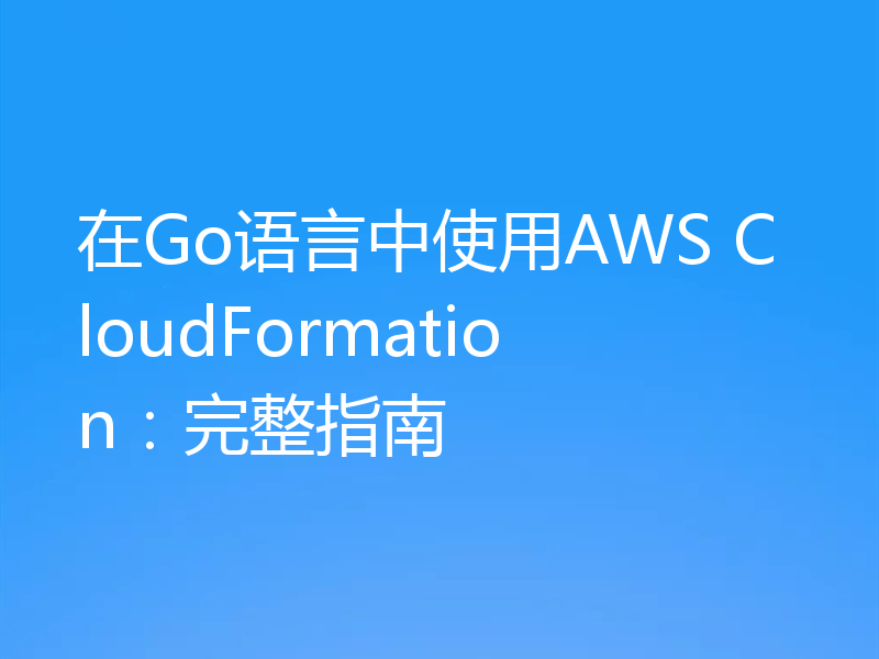 在Go语言中使用AWS CloudFormation:完整指南