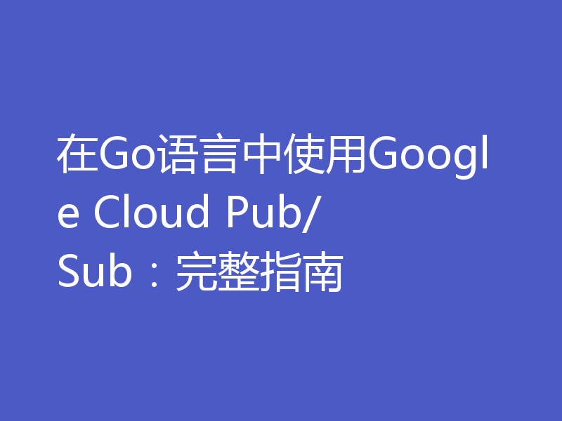 在Go语言中使用Google Cloud Pub/Sub:完整指南