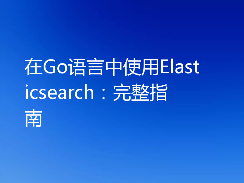 在Go语言中使用Elasticsearch:完整指南