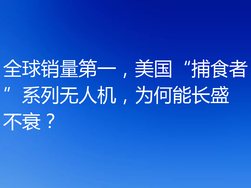 全球销量第一,美国“捕食者”系列无人机,为何能长盛不衰?