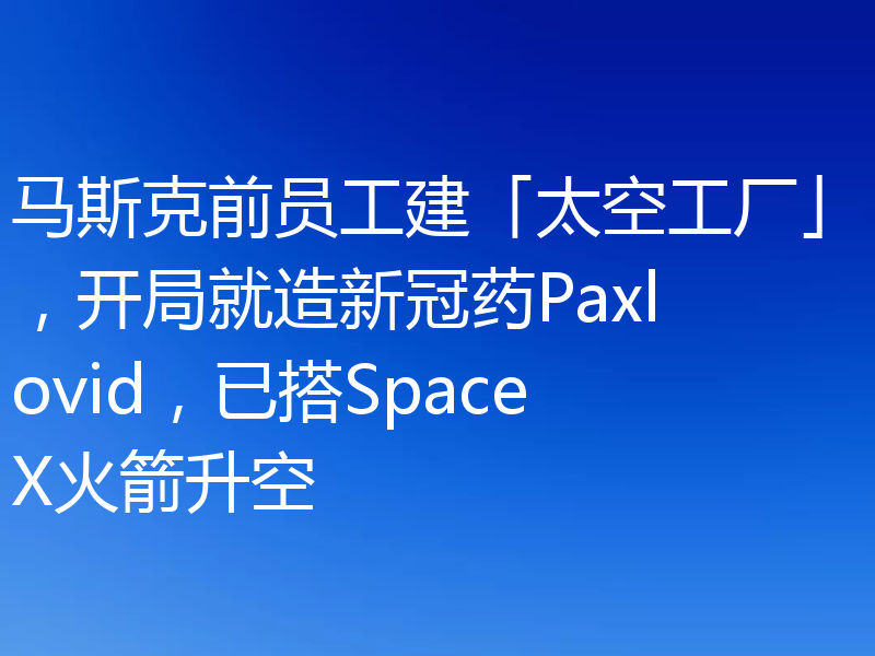 马斯克前员工建「太空工厂」,开局就造新冠药Paxlovid,已搭SpaceX火箭升空