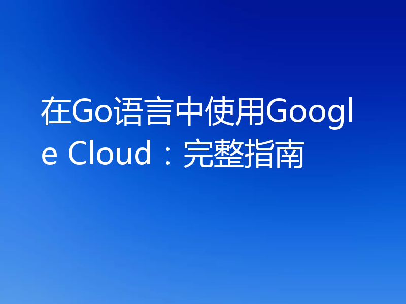 在Go语言中使用Google Cloud:完整指南