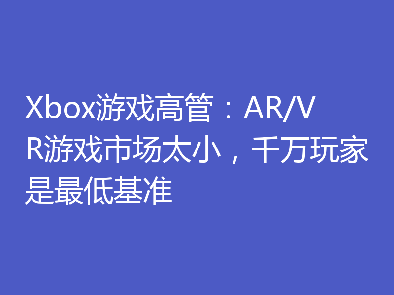 Xbox游戏高管:AR/VR游戏市场太小,千万玩家是最低基准