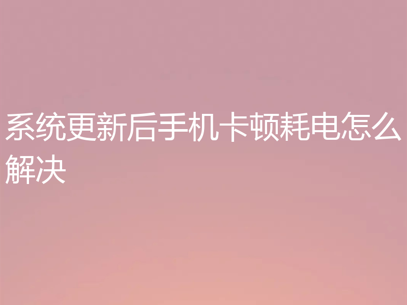 系统更新后手机卡顿耗电怎么解决