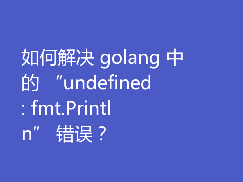 如何解决 golang 中的 “undefined: fmt.Println” 错误？