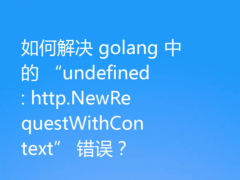 如何解决 golang 中的 “undefined: http.NewRequestWithContext” 错误?