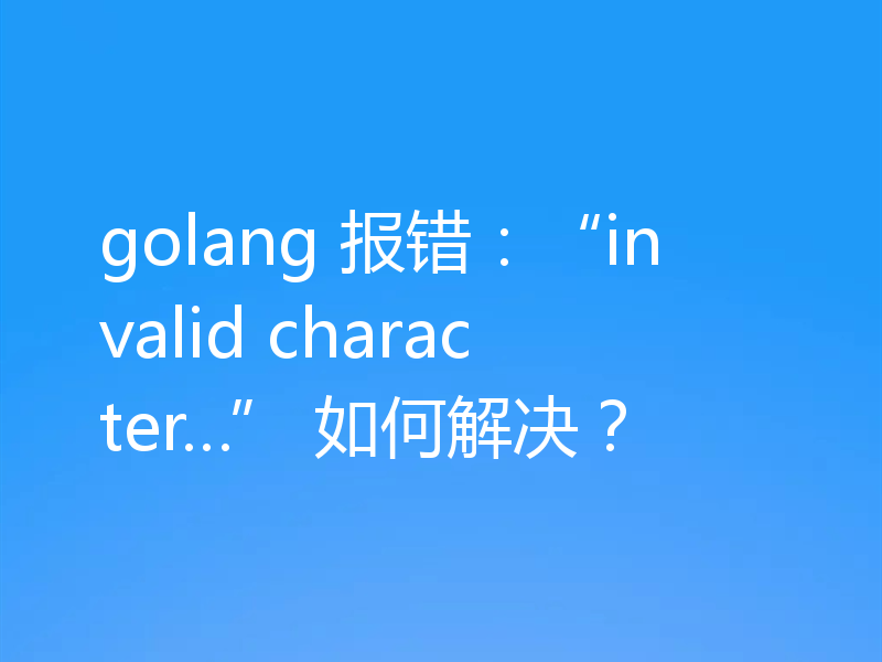 golang 报错:“invalid character…” 如何解决?