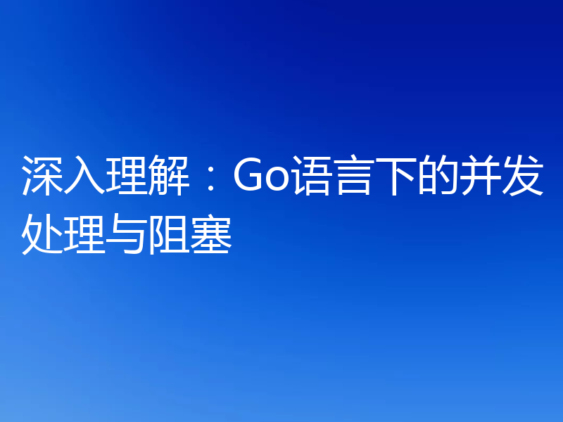 深入理解:Go语言下的并发处理与阻塞