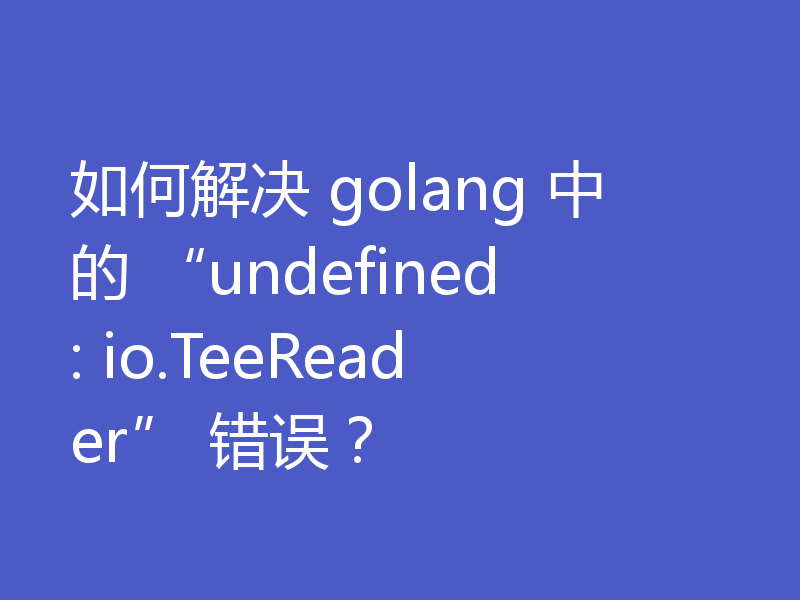如何解决 golang 中的 “undefined: io.TeeReader” 错误?