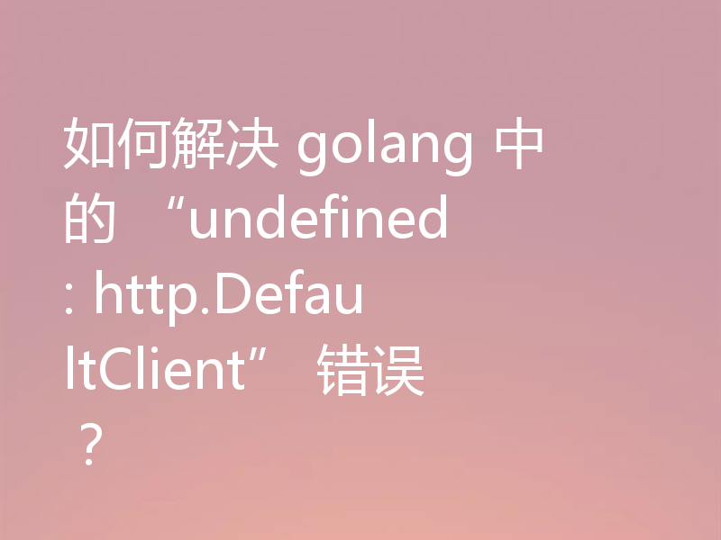 如何解决 golang 中的 “undefined: http.DefaultClient” 错误?