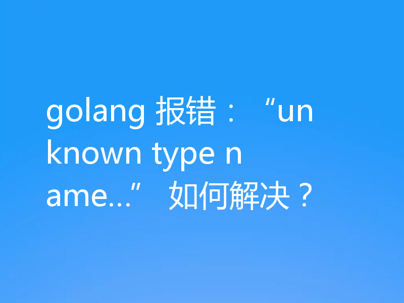 golang 报错:“unknown type name…” 如何解决?