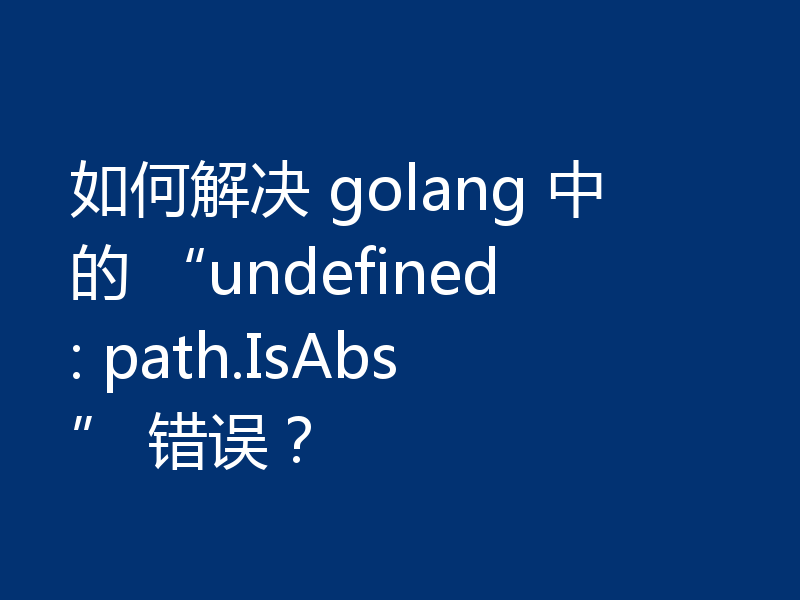 如何解决 golang 中的 “undefined: path.IsAbs” 错误?